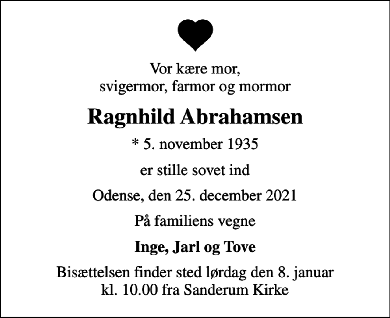 <p>Vor kære mor, svigermor, farmor og mormor<br />Ragnhild Abrahamsen<br />* 5. november 1935<br />er stille sovet ind<br />Odense, den 25. december 2021<br />På familiens vegne<br />Inge, Jarl og Tove<br />Bisættelsen finder sted lørdag den 8. januar kl. 10.00 fra Sanderum Kirke</p>