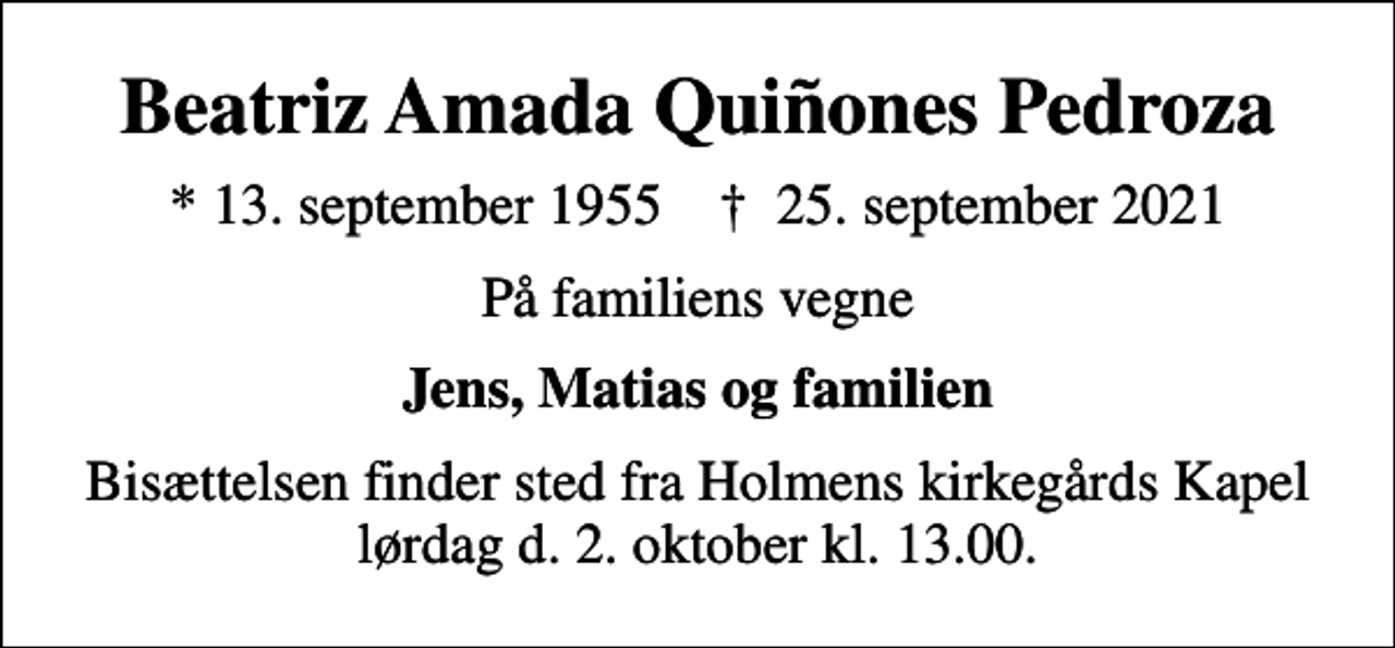 <p>Beatriz Amada Quiñones Pedroza<br />* 13. september 1955 ✝ 25. september 2021<br />På familiens vegne<br />Jens, Matias og familien<br />Bisættelsen finder sted fra Holmens kirkegårds Kapel lørdag d. 2. oktober kl. 13.00.</p>