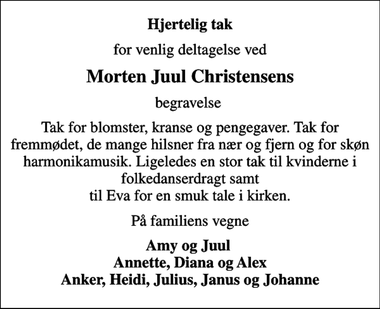 <p>Hjertelig tak<br />for venlig deltagelse ved<br />Morten Juul Christensens<br />begravelse<br />Tak for blomster, kranse og pengegaver. Tak for fremmødet, de mange hilsner fra nær og fjern og for skøn harmonikamusik. Ligeledes en stor tak til kvinderne i folkedanserdragt samt til Eva for en smuk tale i kirken.<br />På familiens vegne<br />Amy og Juul Annette, Diana og Alex Anker, Heidi, Julius, Janus og Johanne</p>