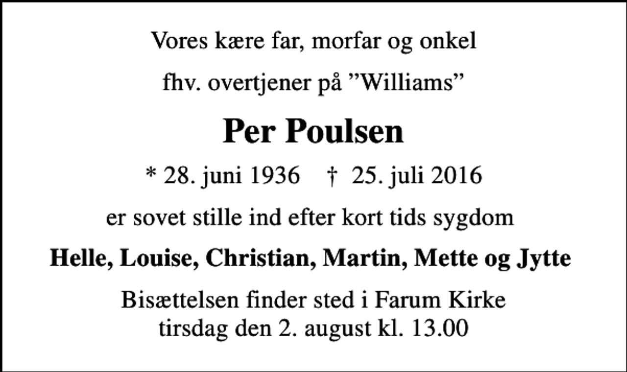 <p>Vores kære far, morfar og onkel<br />fhv. overtjener på Williams<br />Per Poulsen<br />* 28. juni 1936 ✝ 25. juli 2016<br />er sovet stille ind efter kort tids sygdom<br />Helle, Louise, Christian, Martin, Mette og Jytte<br />Bisættelsen finder sted i Farum Kirke tirsdag den 2. august kl. 13.00</p>