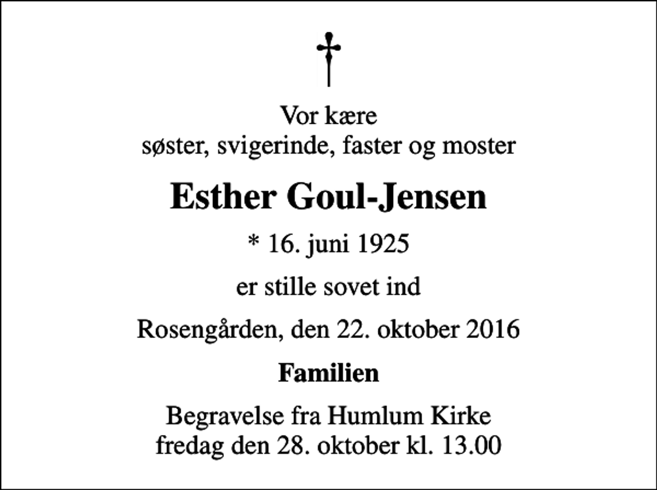 <p>Vor kære søster, svigerinde, faster og moster<br />Esther Goul-Jensen<br />* 16. juni 1925<br />er stille sovet ind<br />Rosengården, den 22. oktober 2016<br />Familien<br />Begravelse fra Humlum Kirke fredag den 28. oktober kl. 13.00</p>