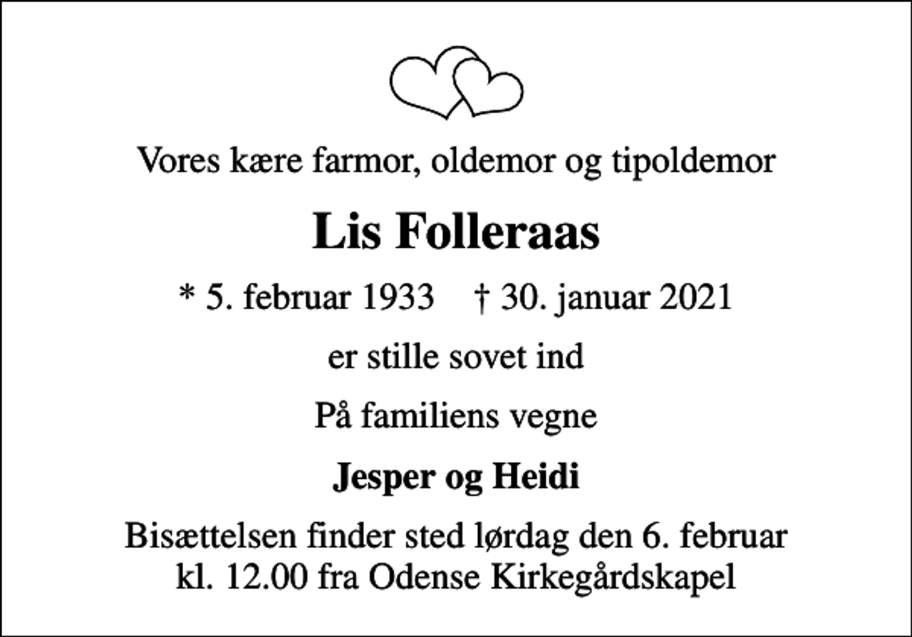 <p>Vores kære farmor, oldemor og tipoldemor<br />Lis Folleraas<br />* 5. februar 1933 ✝ 30. januar 2021<br />er stille sovet ind<br />På familiens vegne<br />Jesper og Heidi<br />Bisættelsen finder sted lørdag den 6. februar kl. 12.00 fra Odense Kirkegårdskapel</p>