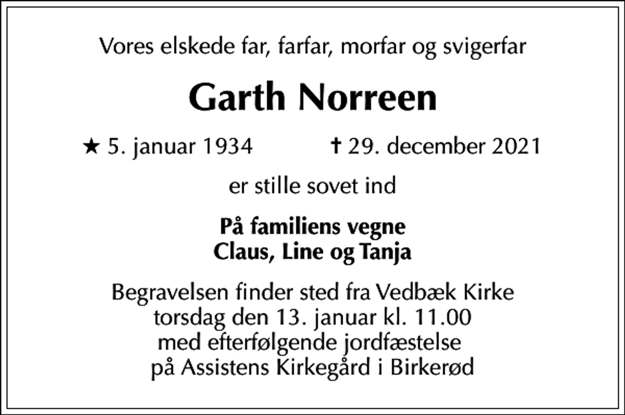<p>Vores elskede far, farfar, morfar og svigerfar<br />Garth Norreen<br />* 5. januar 1934 ✝ 29. december 2021<br />er stille sovet ind<br />På familiens vegne Claus, Line og Tanja<br />Begravelsen finder sted fra Vedbæk Kirke torsdag den 13. januar kl. 11.00 med efterfølgende jordfæstelse på Assistens Kirkegård i Birkerød</p>