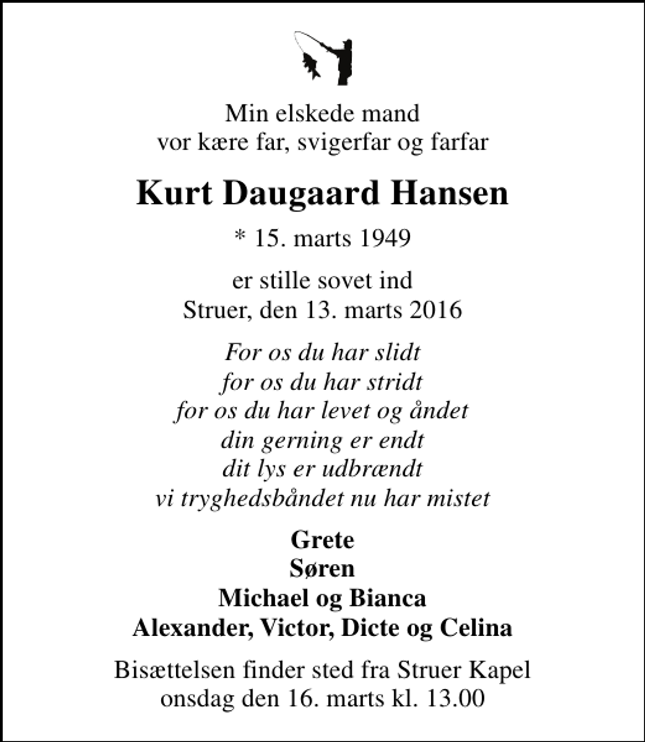 <p>Min elskede mand vor kære far, svigerfar og farfar<br />Kurt Daugaard Hansen<br />* 15. marts 1949<br />er stille sovet ind Struer, den 13. marts 2016<br />For os du har slidt for os du har stridt for os du har levet og åndet din gerning er endt dit lys er udbrændt vi tryghedsbåndet nu har mistet<br />Grete Søren Michael og Bianca Alexander, Victor, Dicte og Celina<br />Bisættelsen finder sted fra Struer Kapel onsdag den 16. marts kl. 13.00</p>