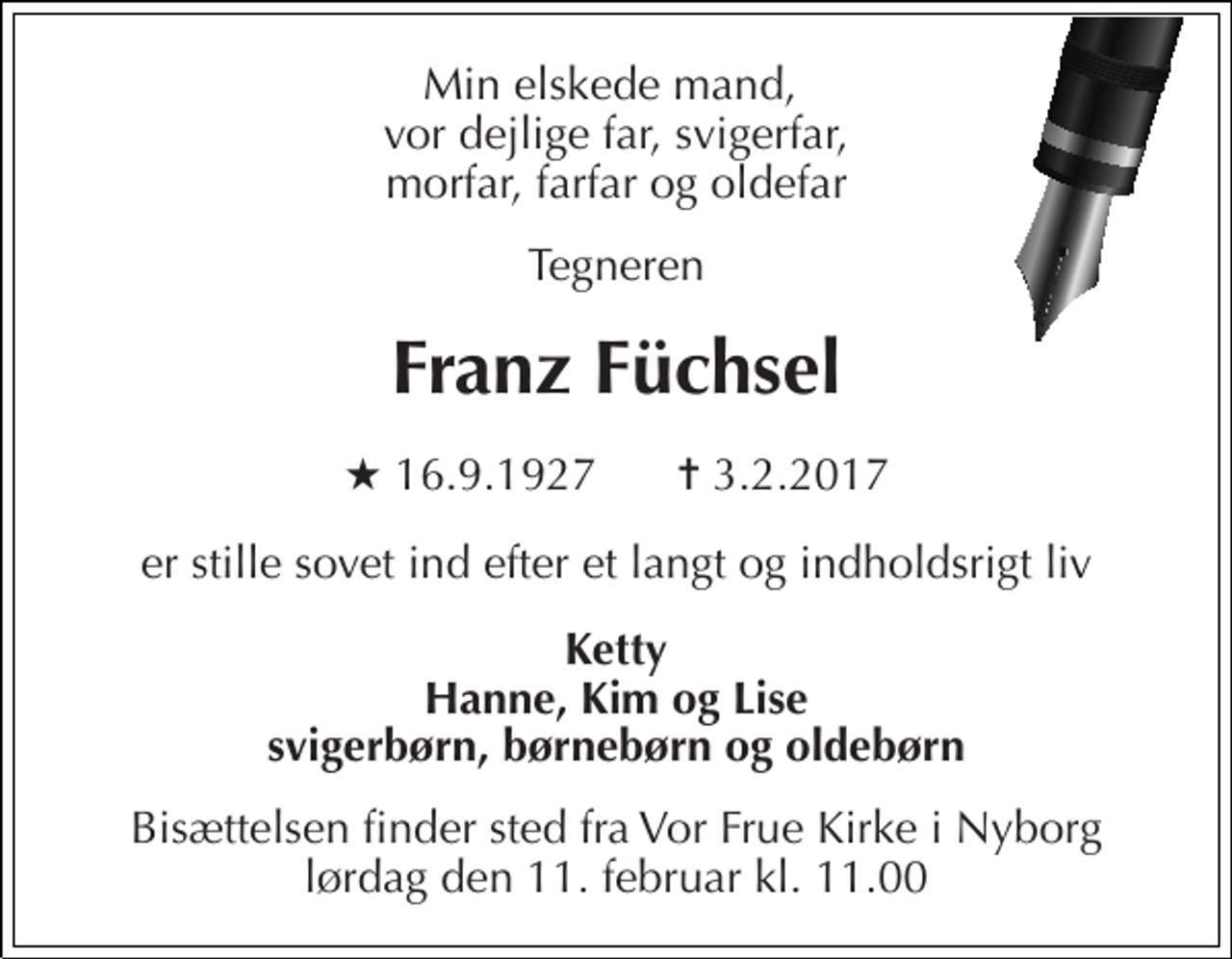 <p>Min elskede mand, vor dejlige far, svigerfar, morfar, farfar og oldefar<br />Tegneren<br />Franz Füchsel<br />★ 16.9.1927<br />✝ 3.2.2017<br />er stille sovet ind efter et langt og indholdsrigt liv<br />Ketty Hanne, Kim og Lise svigerbørn, børnebørn og oldebørn<br />Bisættelsen finder sted fra Vor Frue Kirke i Nyborg lørdag den 11. februar kl. 11.00</p>