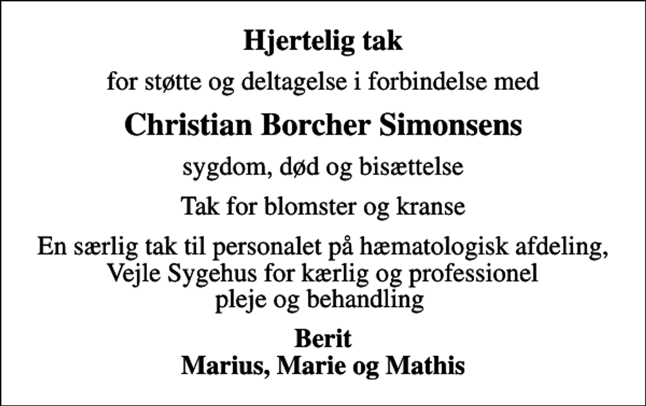 <p>Hjertelig tak<br />for støtte og deltagelse i forbindelse med<br />Christian Borcher Simonsens<br />sygdom, død og bisættelse<br />Tak for blomster og kranse<br />En særlig tak til personalet på hæmatologisk afdeling, Vejle Sygehus for kærlig og professionel pleje og behandling<br />Berit Marius, Marie og Mathis</p>
