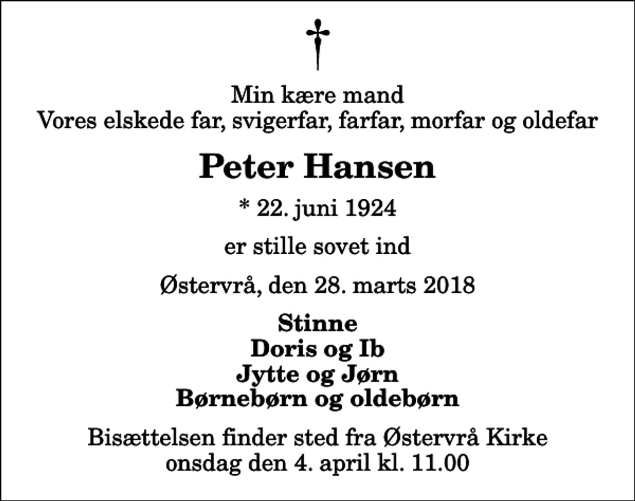 <p>Min kære mand Vores elskede far, svigerfar, farfar, morfar og oldefar<br />Peter Hansen<br />* 22. juni 1924<br />er stille sovet ind<br />Østervrå, den 28. marts 2018<br />Stinne Doris og Ib Jytte og Jørn Børnebørn og oldebørn<br />Bisættelsen finder sted fra Østervrå Kirke onsdag den 4. april kl. 11.00</p>
