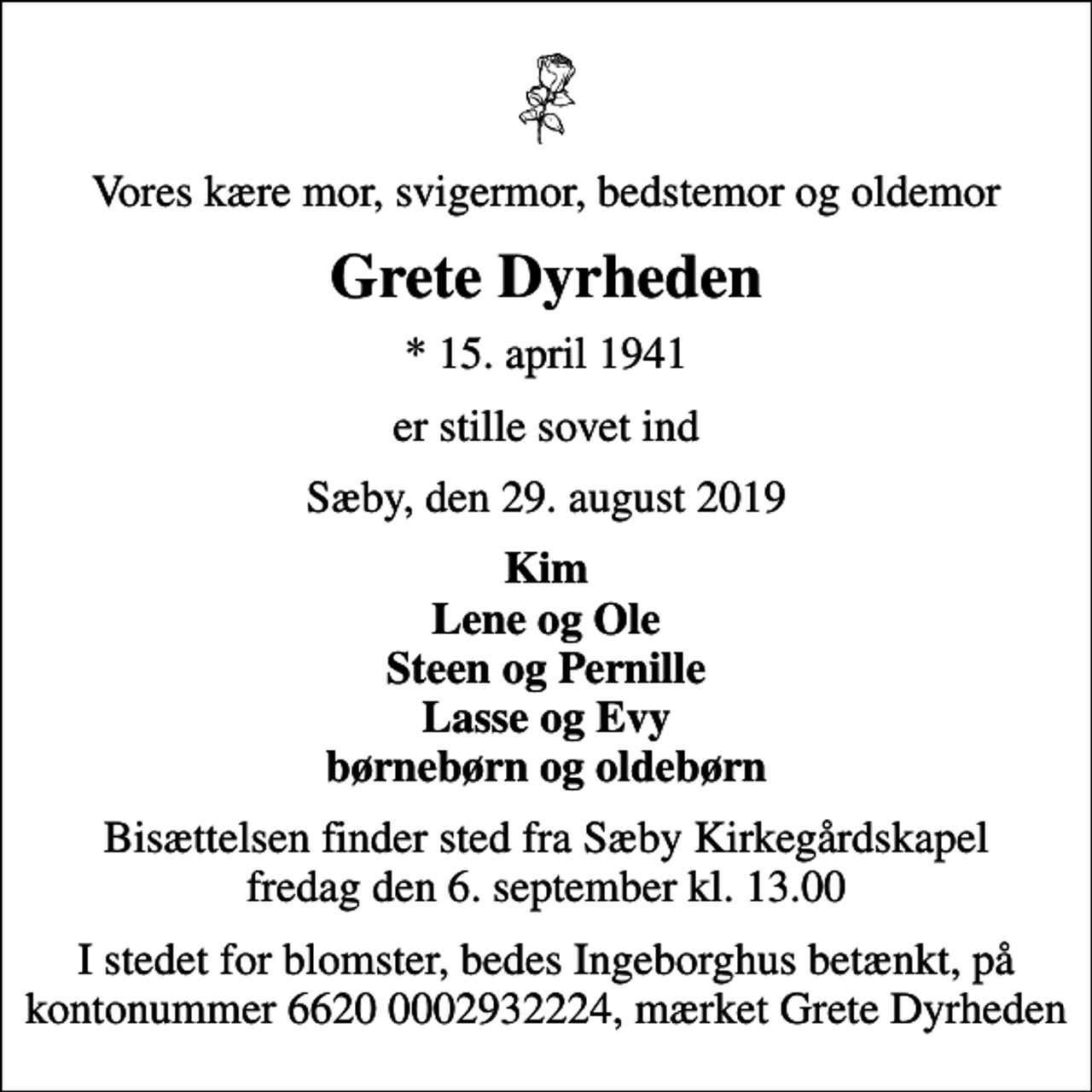 <p>Vores kære mor, svigermor, bedstemor og oldemor<br />Grete Dyrheden<br />* 15. april 1941<br />er stille sovet ind<br />Sæby, den 29. august 2019<br />Kim Lene og Ole Steen og Pernille Lasse og Evy børnebørn og oldebørn<br />Bisættelsen finder sted fra Sæby Kirkegårdskapel fredag den 6. september kl. 13.00<br />I stedet for blomster, bedes Ingeborghus betænkt, på kontonummer 6620 0002932224, mrk. Grete Dyrheden</p>