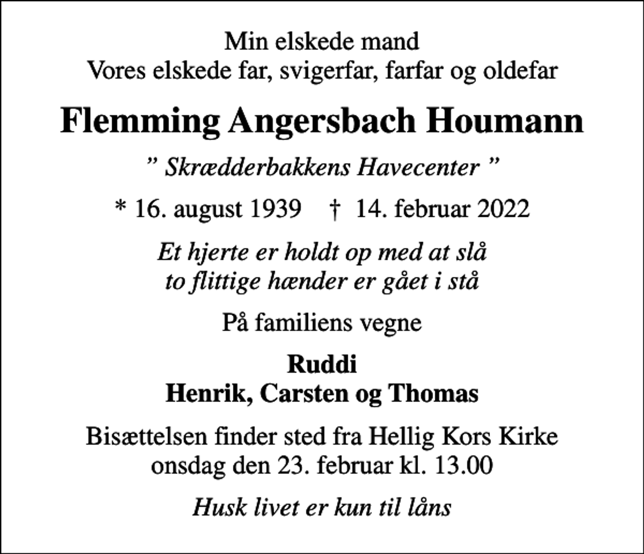 <p>Min elskede mand Vores elskede far, svigerfar, farfar og oldefar<br />Flemming Angersbach Houmann<br />Skrædderbakkens Havecenter<br />* 16. august 1939 ✝ 14. februar 2022<br />Et hjerte er holdt op med at slå to flittige hænder er gået i stå<br />På familiens vegne<br />Ruddi Henrik, Carsten og Thomas<br />Bisættelsen finder sted fra Hellig Kors Kirke onsdag den 23. februar kl. 13.00<br />Husk livet er kun til låns</p>
