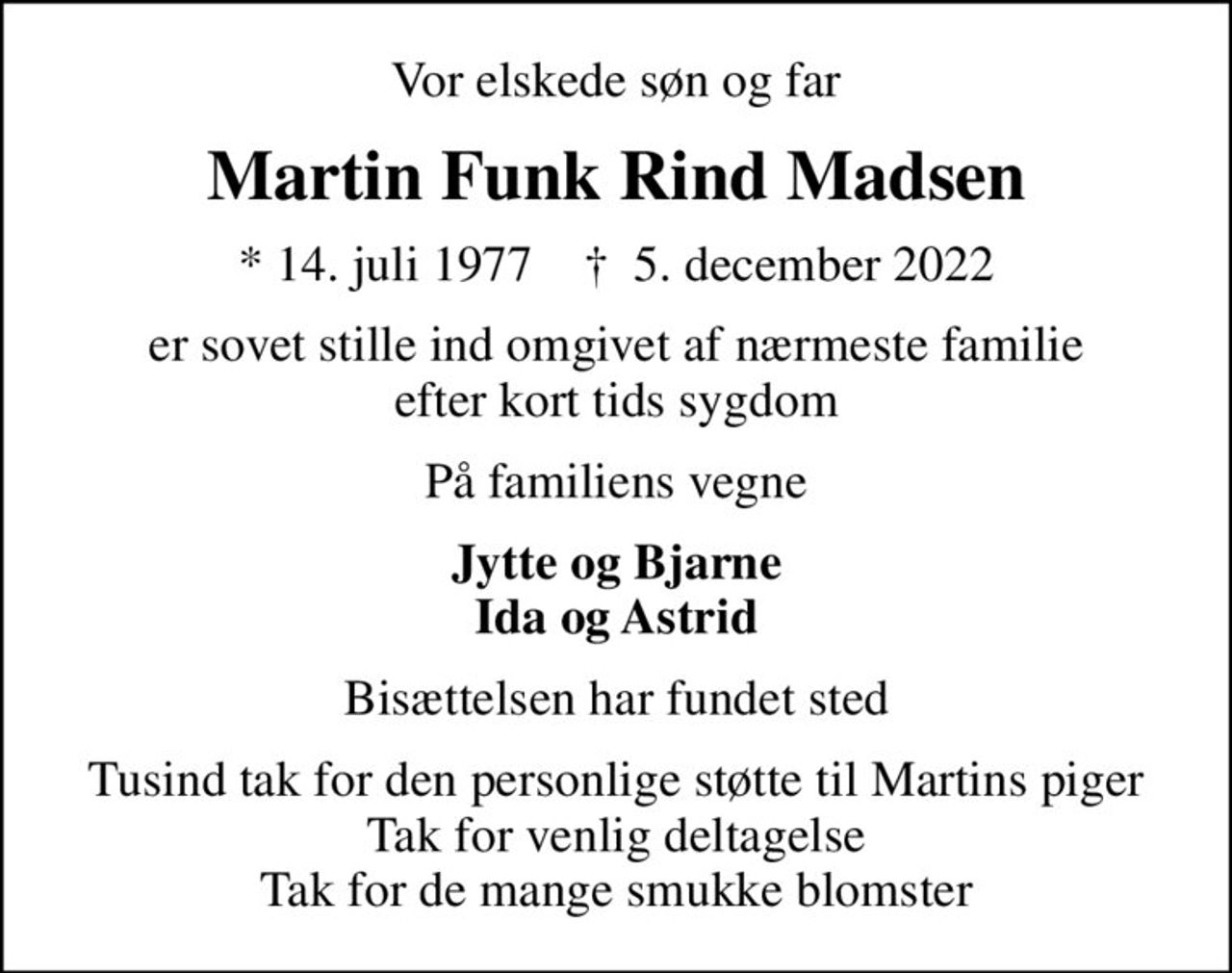 Vor elskede søn og far
Martin Funk Rind Madsen
* 14. juli 1977    ✝ 5. december 2022
er sovet stille ind omgivet af nærmeste familie efter kort tids sygdom
På familiens vegne
Jytte og Bjarne Ida og Astrid
Bisættelsen har fundet sted
Tusind tak for den personlige støtte til Martins piger Tak for venlig deltagelse Tak for de mange smukke blomster