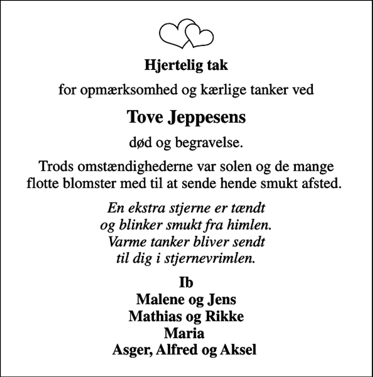 <p>Hjertelig tak<br />for opmærksomhed og kærlige tanker ved<br />Tove Jeppesens<br />død og begravelse.<br />Trods omstændighederne var solen og de mange flotte blomster med til at sende hende smukt afsted.<br />En ekstra stjerne er tændt og blinker smukt fra himlen. Varme tanker bliver sendt til dig i stjernevrimlen.<br />Ib Malene og Jens Mathias og Rikke Maria Asger, Alfred og Aksel</p>