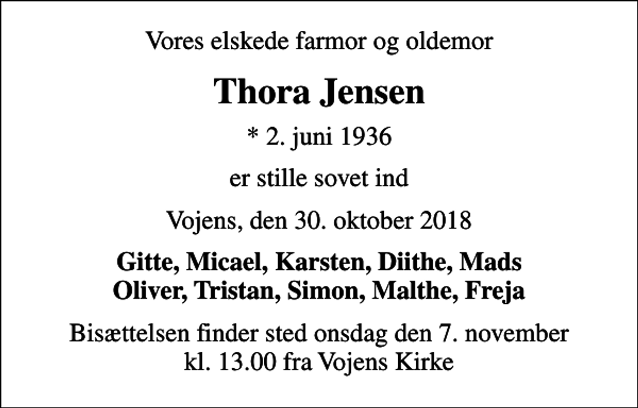 <p>Vores elskede farmor og oldemor<br />Thora Jensen<br />* 2. juni 1936<br />er stille sovet ind<br />Vojens, den 30. oktober 2018<br />Gitte, Micael, Karsten, Diithe, Mads Oliver, Tristan, Simon, Malthe, Freja<br />Bisættelsen finder sted onsdag den 7. november kl. 13.00 fra Vojens Kirke</p>