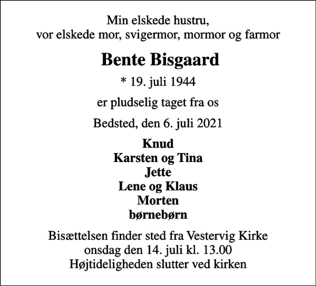 <p>Min elskede hustru, vor elskede mor, svigermor, mormor og farmor<br />Bente Bisgaard<br />* 19. juli 1944<br />er pludselig taget fra os<br />Bedsted, den 6. juli 2021<br />Knud Karsten og Tina Jette Lene og Klaus Morten børnebørn<br />Bisættelsen finder sted fra Vestervig Kirke onsdag den 14. juli kl. 13.00 Højtideligheden slutter ved kirken</p>