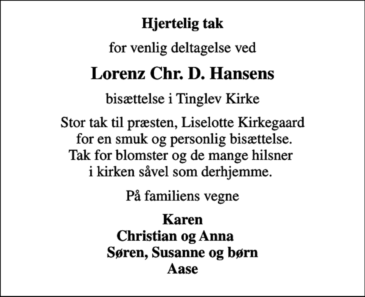 <p>Hjertelig tak<br />for venlig deltagelse ved<br />Lorenz Chr. D. Hansens<br />bisættelse i Tinglev Kirke<br />Stor tak til præsten, Liselotte Kirkegaard for en smuk og personlig bisættelse. Tak for blomster og de mange hilsner i kirken såvel som derhjemme.<br />På familiens vegne<br />Karen Christian og Anna Søren, Susanne og børn Aase</p>