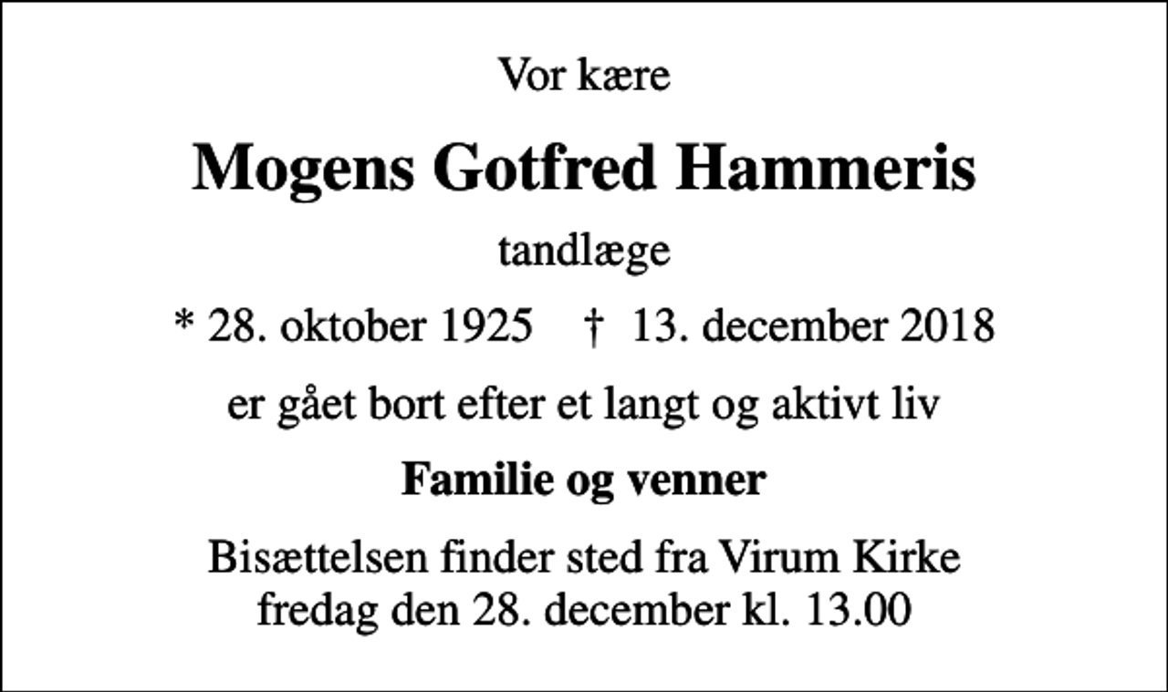 <p>Vor kære<br />Mogens Gotfred Hammeris<br />tandlæge<br />* 28. oktober 1925 ✝ 13. december 2018<br />er gået bort efter et langt og aktivt liv<br />Familie og venner<br />Bisættelsen finder sted fra Virum Kirke fredag den 28. december kl. 13.00</p>
