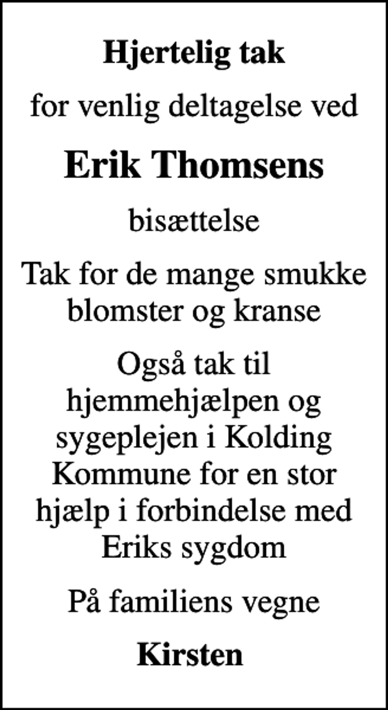 <p>Hjertelig tak<br />for venlig deltagelse ved<br />Erik Thomsens<br />bisættelse<br />Tak for de mange smukke blomster og kranse<br />Også tak til hjemmehjælpen og sygeplejen i Kolding Kommune for en stor hjælp i forbindelse med Eriks sygdom<br />På familiens vegne<br />Kirsten</p>