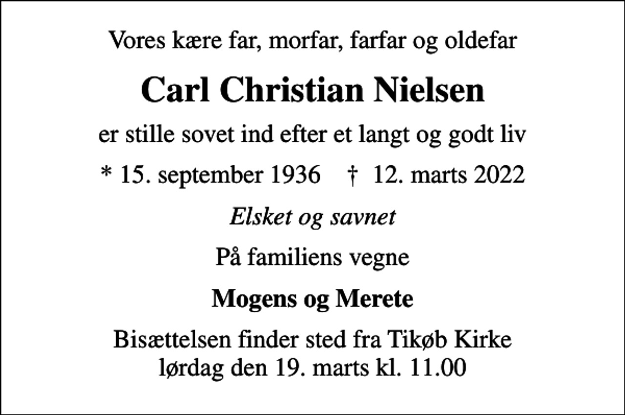 <p>Vores kære far, morfar, farfar og oldefar<br />Carl Christian Nielsen<br />er stille sovet ind efter et langt og godt liv<br />* 15. september 1936 ✝ 12. marts 2022<br />Elsket og savnet<br />På familiens vegne<br />Mogens og Merete<br />Bisættelsen finder sted fra Tikøb Kirke lørdag den 19. marts kl. 11.00</p>
