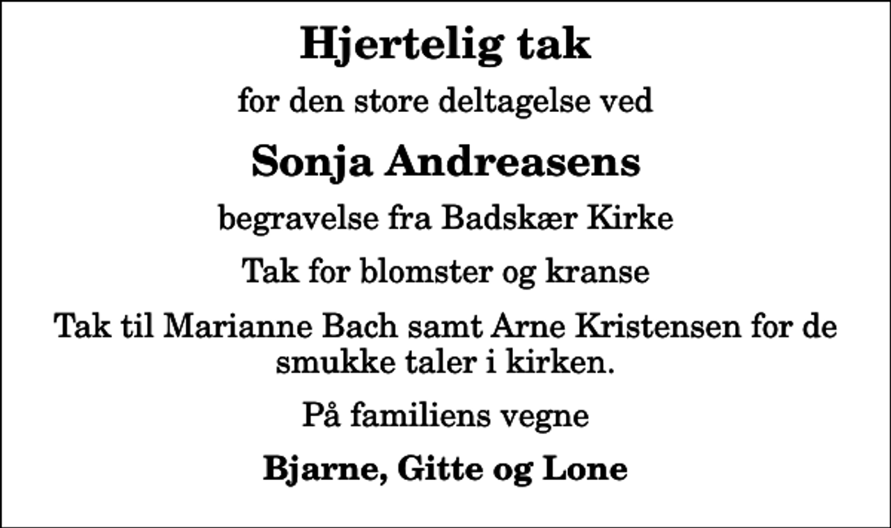 <p>Hjertelig tak<br />for den store deltagelse ved<br />Sonja Andreasens<br />begravelse fra Badskær Kirke<br />Tak for blomster og kranse<br />Tak til Marianne Bach samt Arne Kristensen for de smukke taler i kirken.<br />På familiens vegne<br />Bjarne, Gitte og Lone</p>