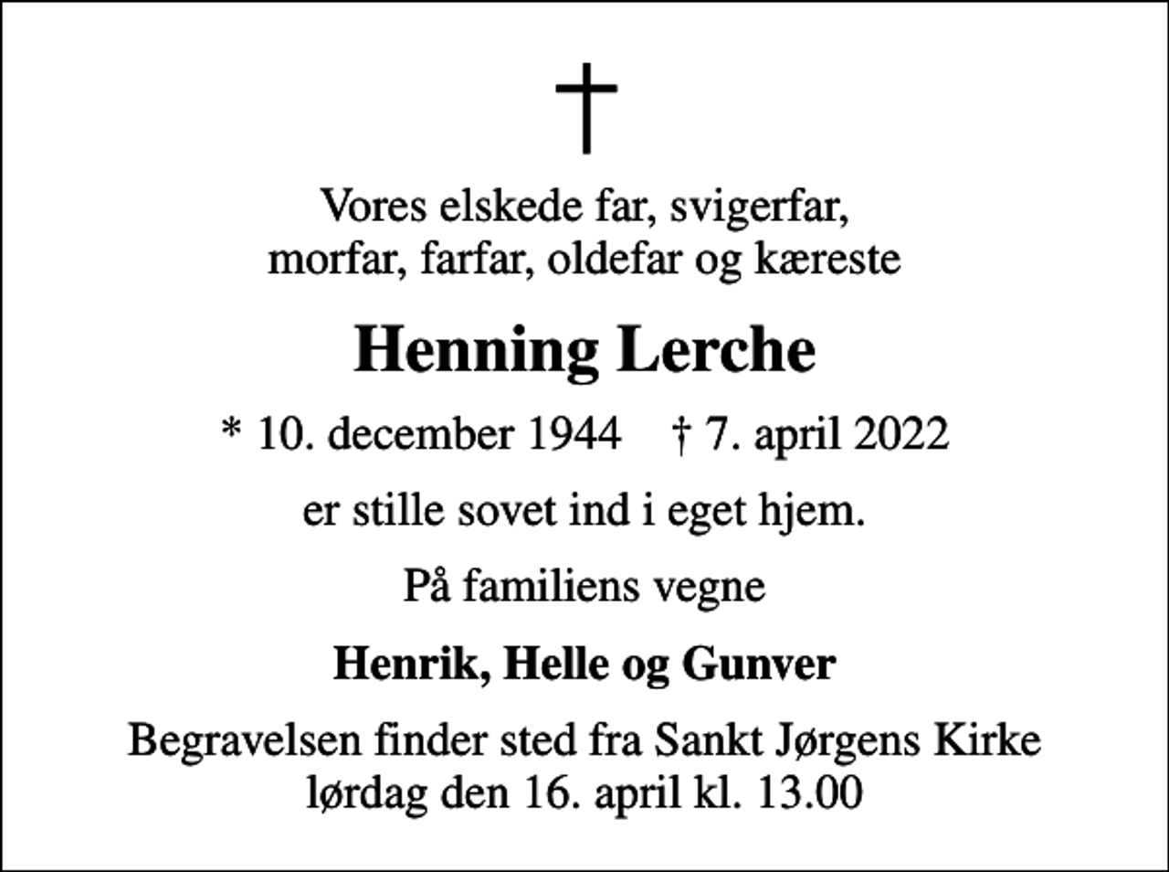 <p>Vores elskede far, svigerfar, morfar, farfar, oldefar og kæreste<br />Henning Lerche<br />* 10. december 1944 ✝ 7. april 2022<br />er stille sovet ind i eget hjem.<br />På familiens vegne<br />Henrik, Helle og Gunver<br />Begravelsen finder sted fra Sankt Jørgens Kirke lørdag den 16. april kl. 13.00</p>