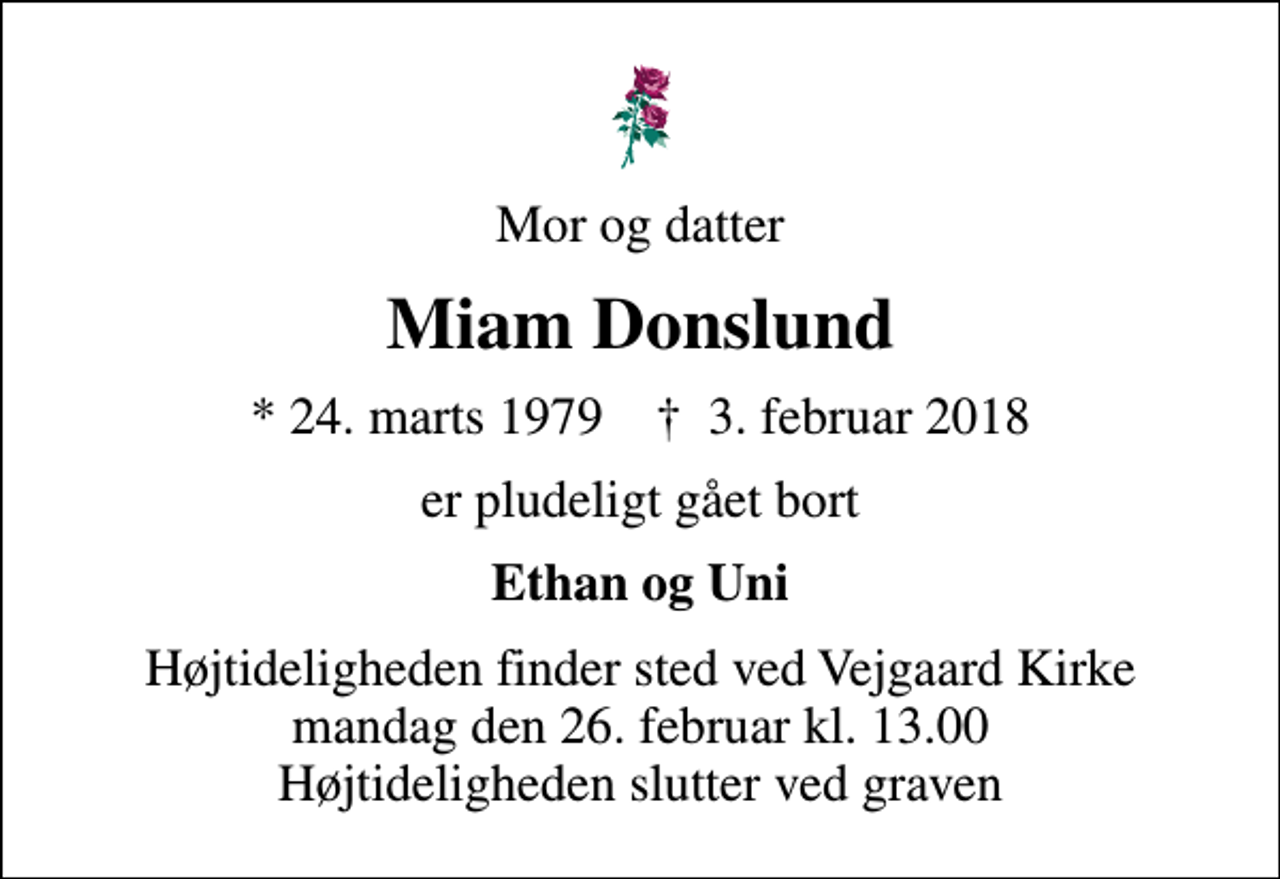 <p>Mor og datter<br />Miam Donslund<br />* 24. marts 1979 ✝ 3. februar 2018<br />er pludeligt gået bort<br />Ethan og Uni<br />Højtideligheden finder sted ved Vejgaard Kirke mandag den 26. februar kl. 13.00 Højtideligheden slutter ved graven</p>