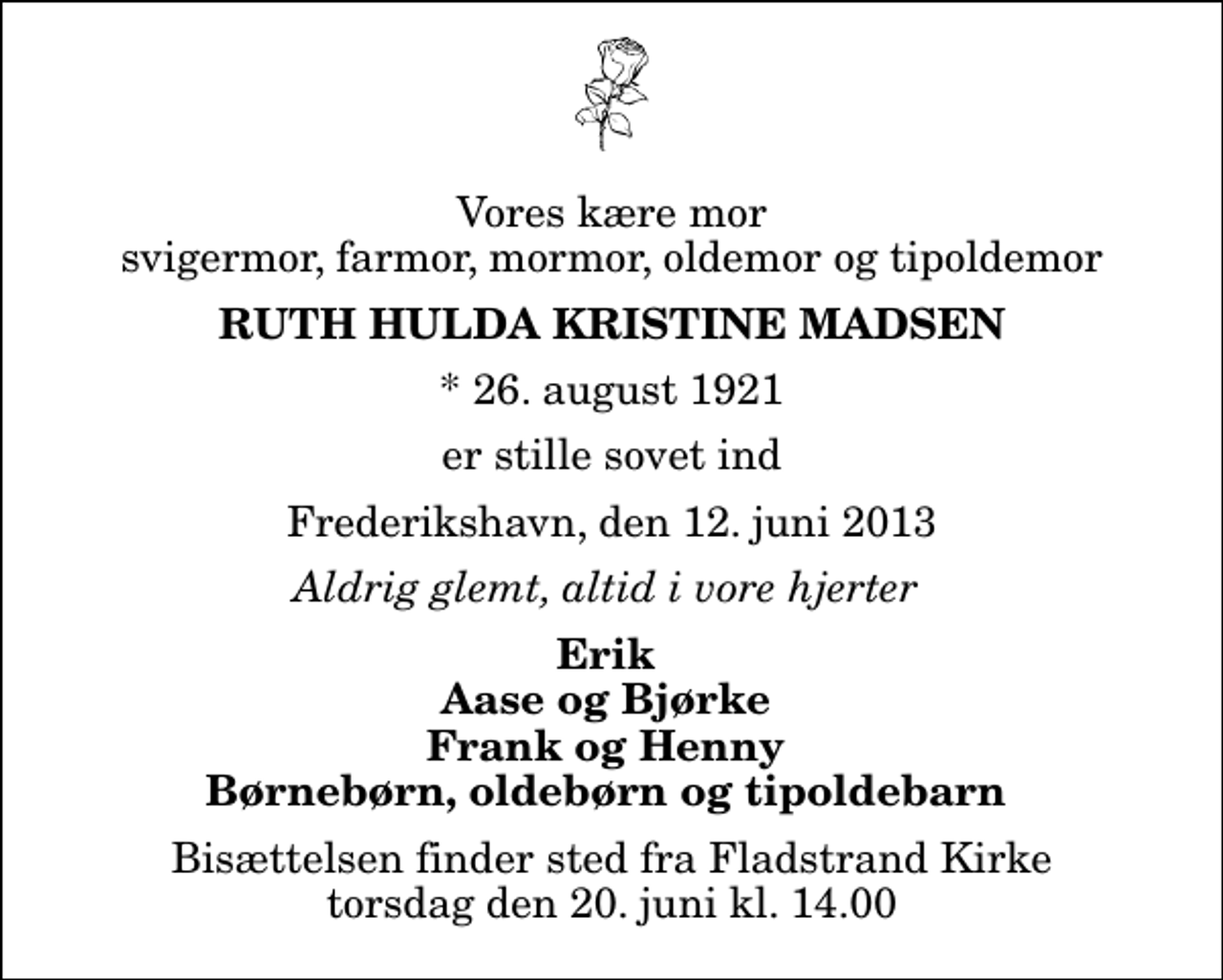 <p>Vores kære mor svigermor, farmor, mormor, oldemor og tipoldemor<br />Ruth Hulda Kristine Madsen<br />* 26. august 1921<br />er stille sovet ind<br />Frederikshavn, den 12. juni 2013<br />Aldrig glemt, altid i vore hjerter<br />Erik Aase og Bjørke Frank og Henny Børnebørn, oldebørn og tipoldebarn<br />Bisættelsen finder sted fra Fladstrand Kirke torsdag den 20. juni kl. 14.00</p>