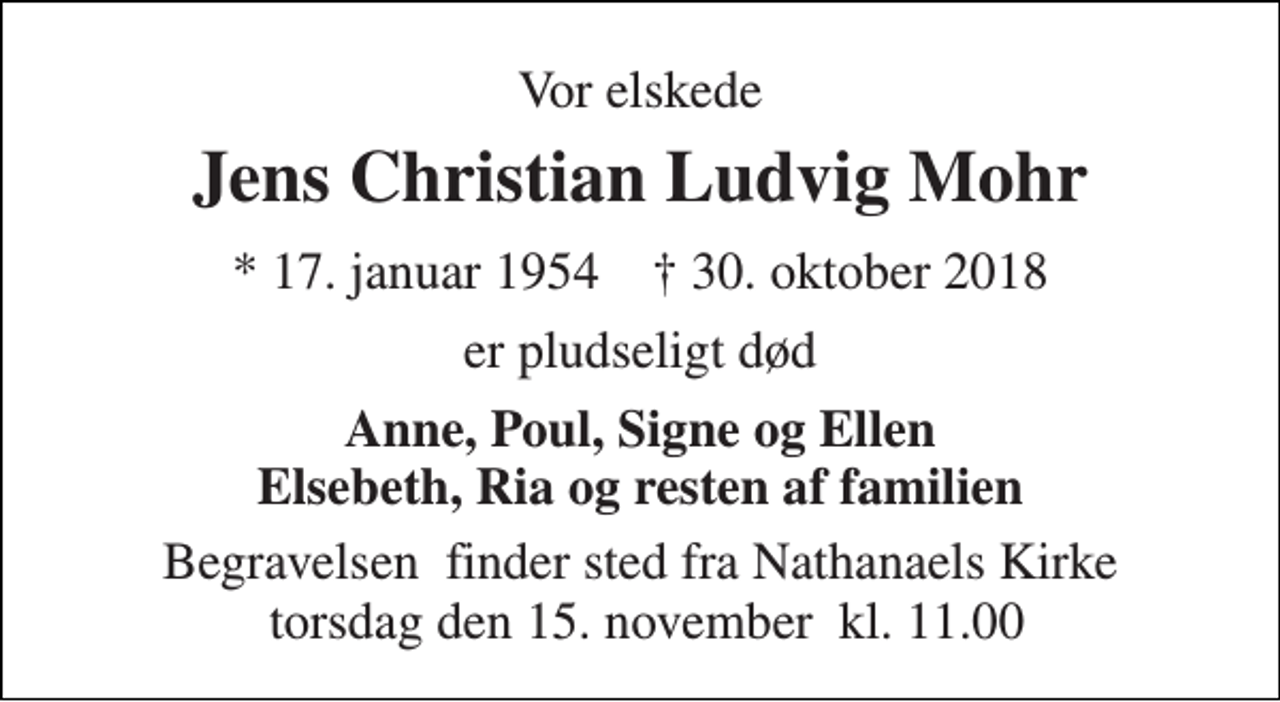 <p>Vor elskede<br />Jens Christian Ludvig Mohr<br />* 17. januar 1954 ✝ 30. oktober 2018<br />er pludseligt død<br />Anne, Poul, Signe og Ellen Elsebeth, Ria og resten af familien<br />Begravelsen​ finder sted fra Nathanaels Kirke søndag den 11. november​ kl. 0.00</p>