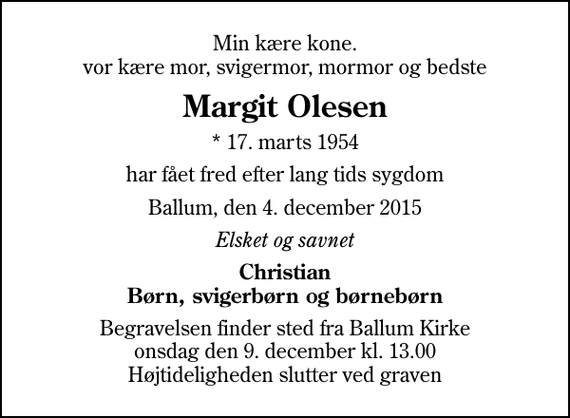 <p>Min kære kone. vor kære mor, svigermor, mormor og bedste<br />Margit Olesen<br />* 17. marts 1954<br />har fået fred efter lang tids sygdom<br />Ballum, den 4. december 2015<br />Elsket og savnet<br />Christian Børn, svigerbørn og børnebørn<br />Begravelsen finder sted fra Ballum Kirke onsdag den 9. december kl. 13.00 Højtideligheden slutter ved graven</p>