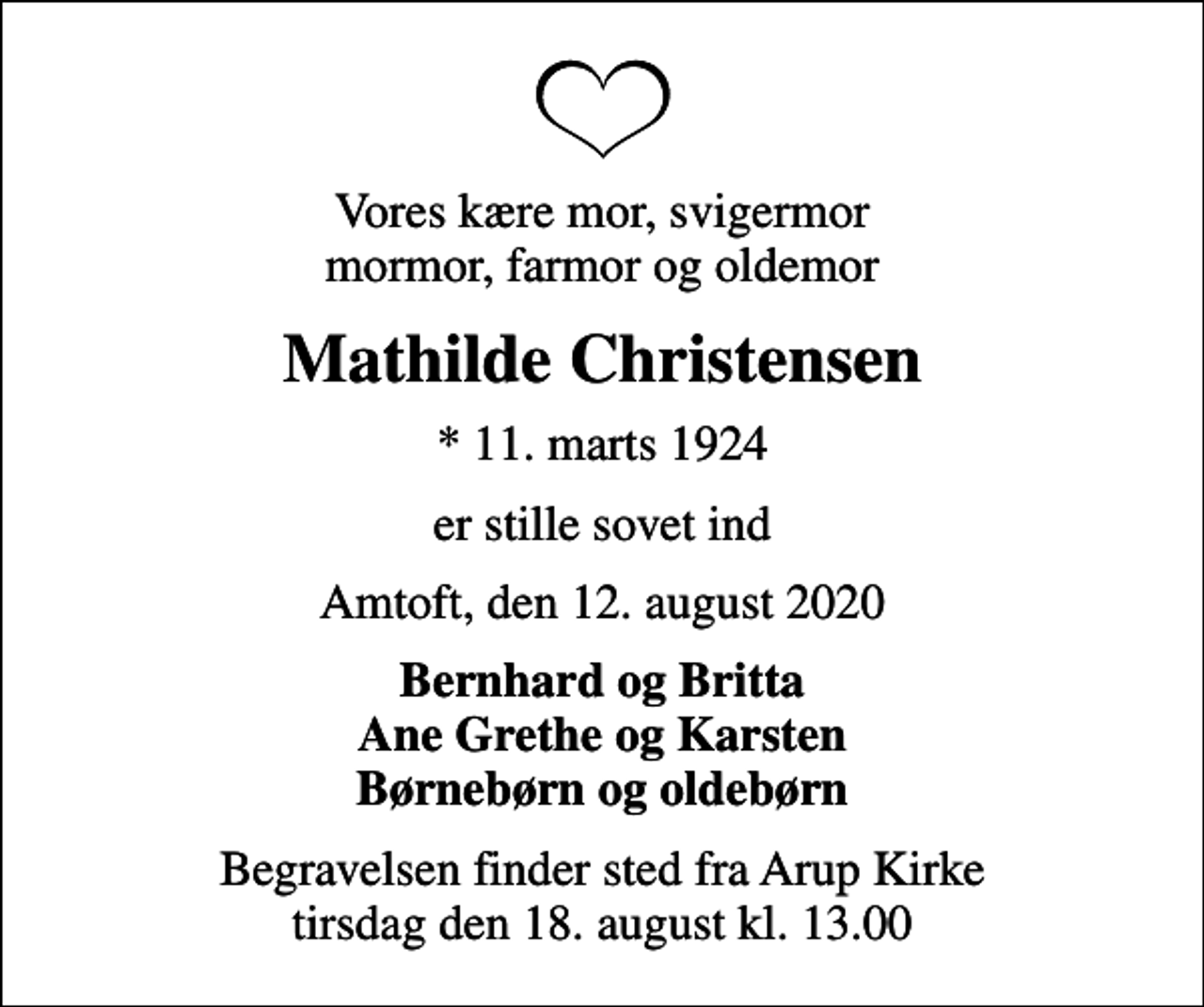 <p>Vores kære mor, svigermor mormor, farmor og oldemor<br />Mathilde Christensen<br />* 11. marts 1924<br />er stille sovet ind<br />Amtoft, den 12. august 2020<br />Bernhard og Britta Ane Grethe og Karsten Børnebørn og oldebørn<br />Begravelsen finder sted fra Arup Kirke tirsdag den 18. august kl. 13.00</p>
