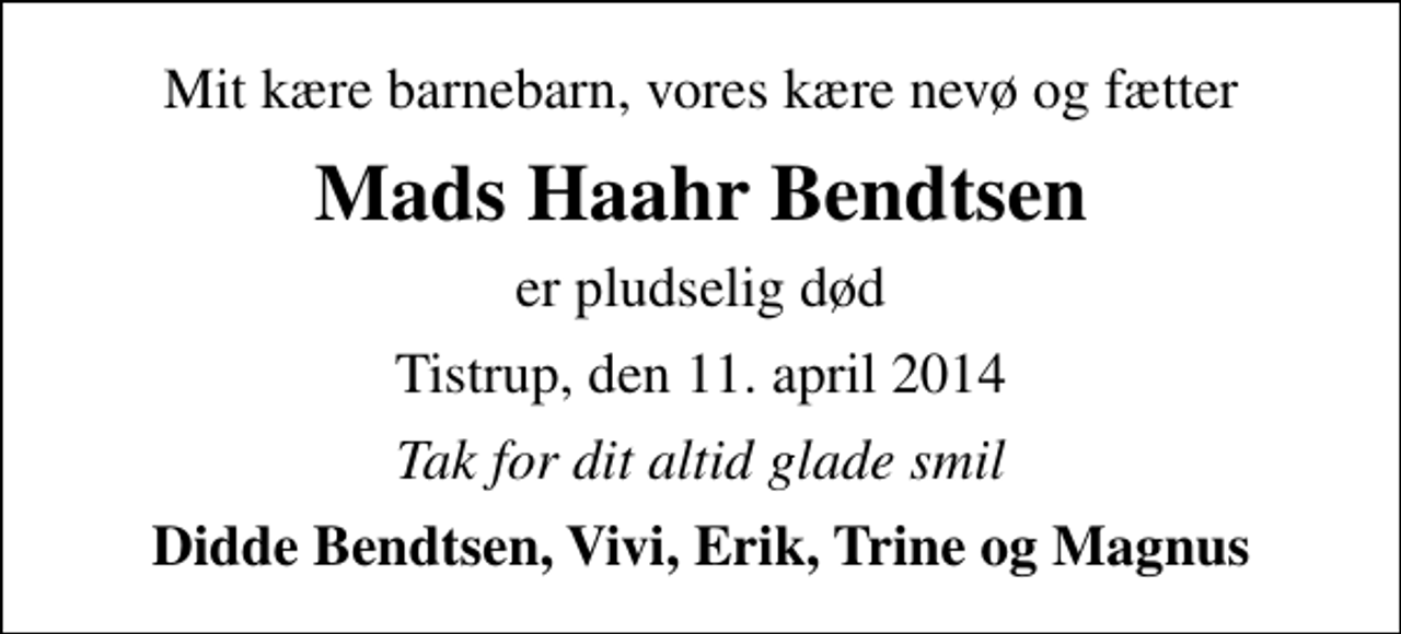 <p>Mit kære barnebarn, vores kære nevø og fætter<br />Mads Haahr Bendtsen<br />er pludselig død<br />Tistrup, den 11. april 2014<br />Tak for dit altid glade smil<br />Didde Bendtsen, Vivi, Erik, Trine og Magnus</p>