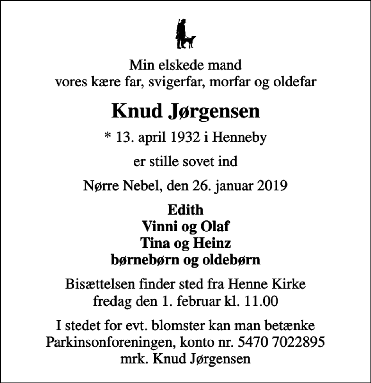 <p>Min elskede mand vores kære far, svigerfar, morfar og oldefar<br />Knud Jørgensen<br />* 13. april 1932 i Henneby<br />er stille sovet ind<br />Nørre Nebel, den 26. januar 2019<br />Edith Vinni og Olaf Tina og Heinz børnebørn og oldebørn<br />Bisættelsen finder sted fra Henne Kirke fredag den 1. februar kl. 11.00<br />I stedet for evt. blomster kan man betænke<br />Parkinsonforeningen kontonr.54707022895mrk. Knud<br />Jørgensen</p>
