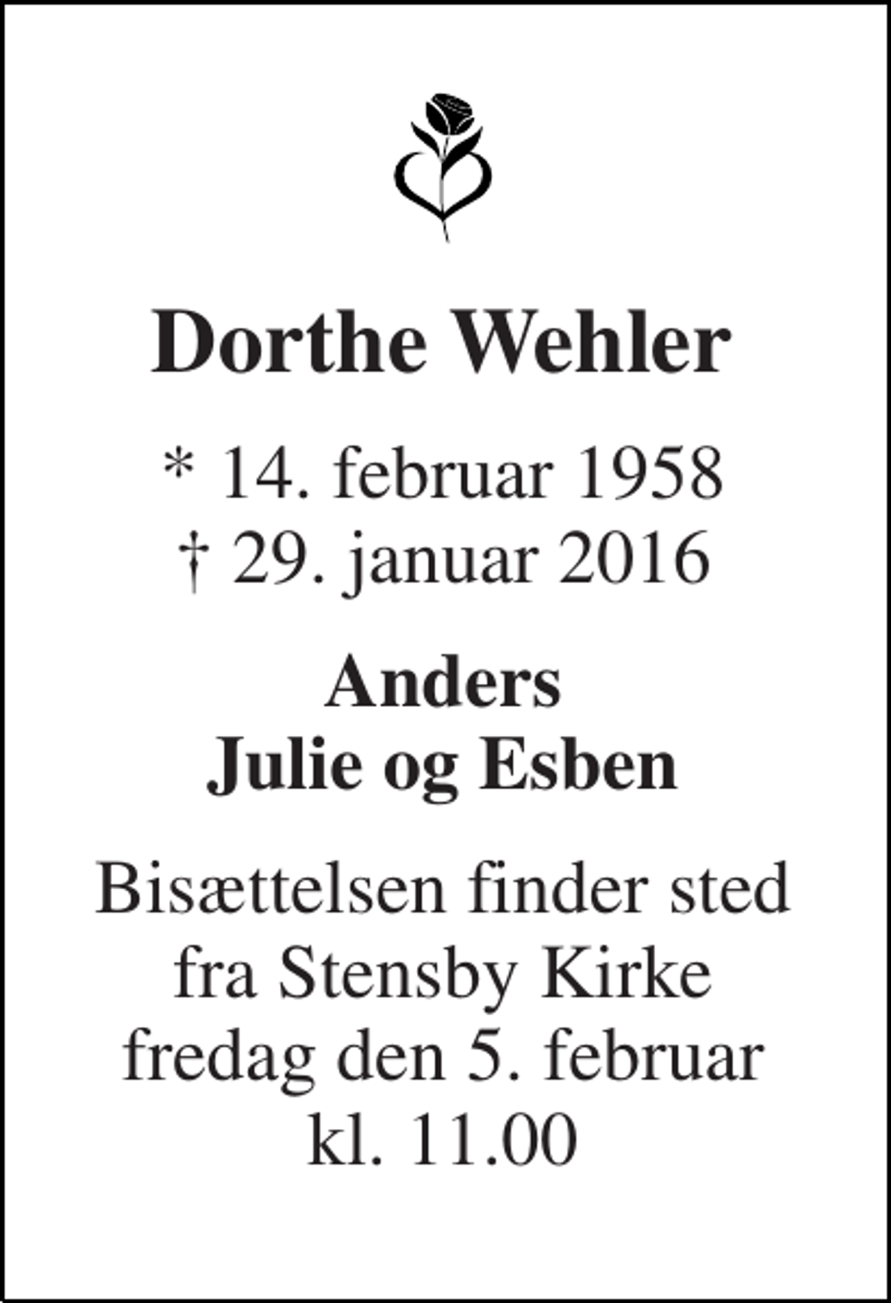 <p>Dorthe Wehler<br />* 14. februar 1958 † 29. januar 2016<br />Anders Julie og Esben<br />Bisættelsen finder sted fra Stensby Kirke fredag den 5. februar kl. 11.00</p>