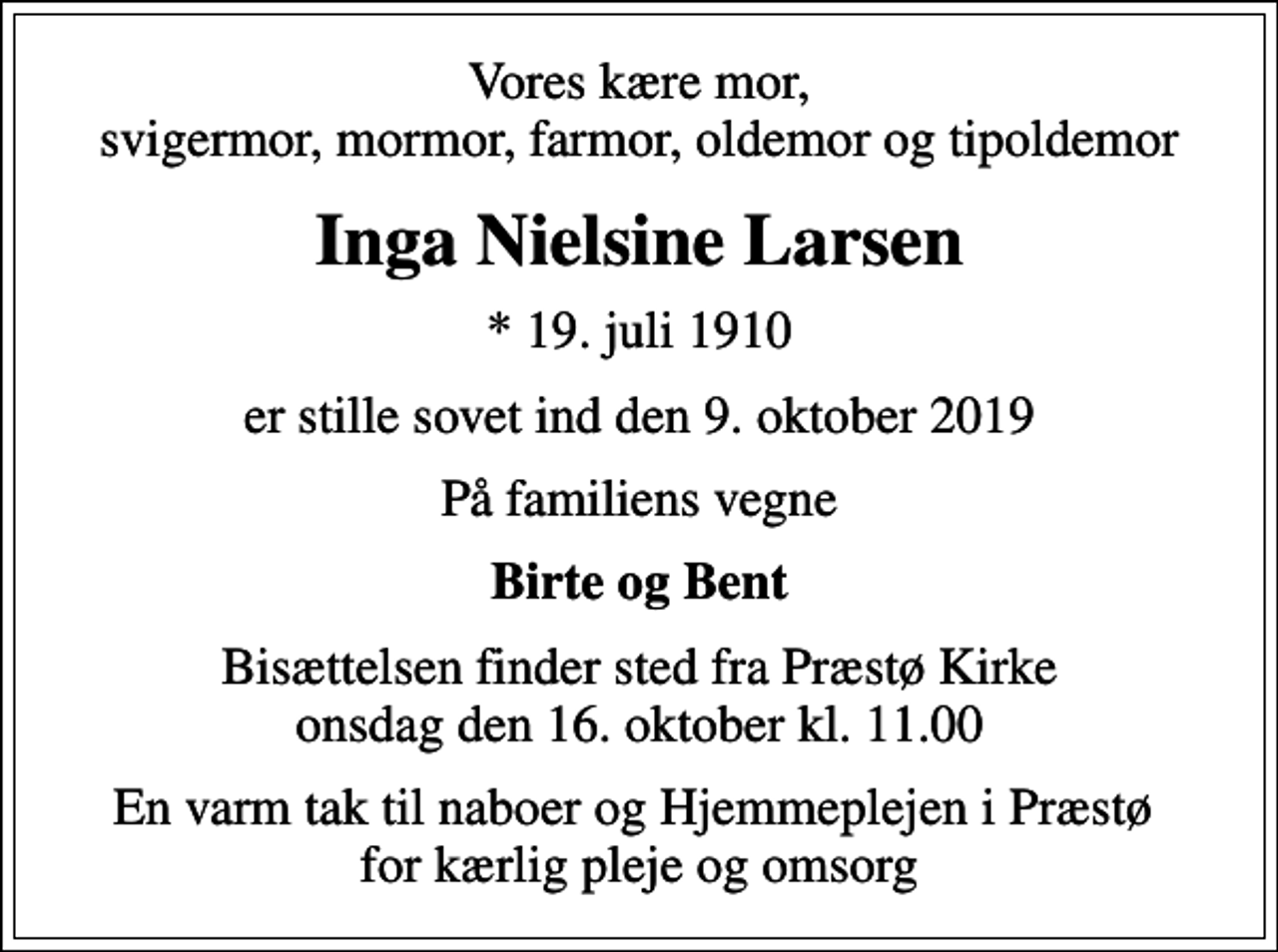 <p>Vores kære mor, svigermor, mormor, farmor, oldemor og tipoldemor<br />Inga Nielsine Larsen<br />* 19. juli 1910<br />er stille sovet ind den 9. oktober 2019<br />På familiens vegne<br />Birte og Bent<br />Bisættelsen finder sted fra Præstø Kirke onsdag den 16. oktober kl. 11.00<br />En varm tak til naboer og Hjemmeplejen i Præstø for kærlig pleje og omsorg</p>