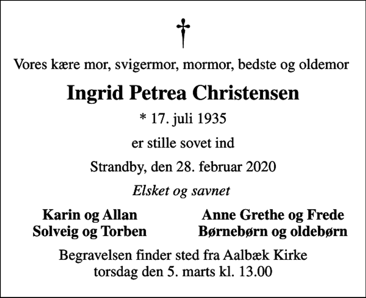 <p>Vores kære mor, svigermor, mormor, bedste og oldemor<br />Ingrid Petrea Christensen<br />* 17. juli 1935<br />er stille sovet ind<br />Strandby, den 28. februar 2020<br />Elsket og savnet<br />Karin og Allan<br />Anne Grethe og Frede<br />Solveig og Torben<br />Børnebørn og oldebørn<br />Begravelsen finder sted fra Aalbæk Kirke torsdag den 5. marts kl. 13.00</p>