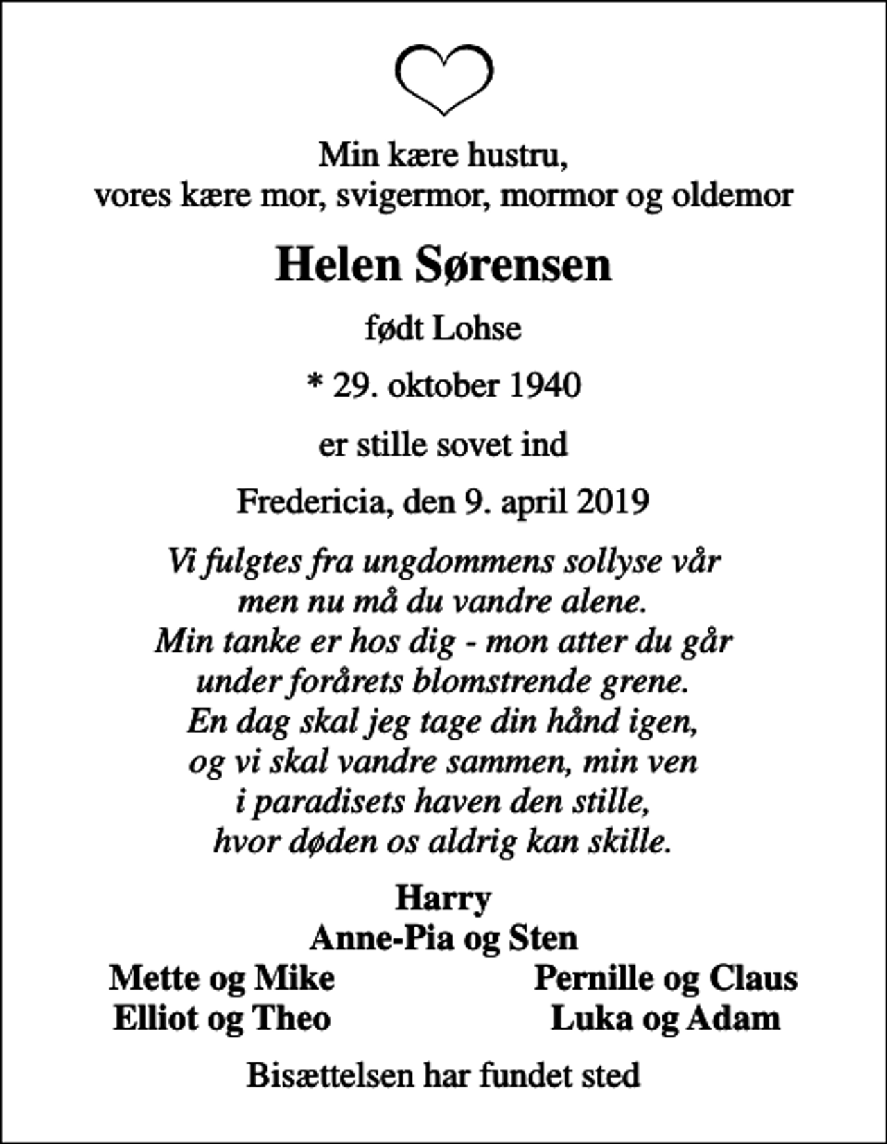 <p>Min kære hustru, vores kære mor, svigermor, mormor og oldemor<br />Helen Sørensen<br />født Lohse<br />* 29. oktober 1940<br />er stille sovet ind<br />Fredericia, den 9. april 2019<br />Vi fulgtes fra ungdommens sollyse vår men nu må du vandre alene. Min tanke er hos dig - mon atter du går under forårets blomstrende grene. En dag skal jeg tage din hånd igen, og vi skal vandre sammen, min ven i paradisets haven den stille, hvor døden os aldrig kan skille.<br />Harry Anne-Pia og Sten<br />Mette og Mike<br />Pernille og Claus<br />Elliot og Theo<br />Luka og Adam<br />Bisættelsen har fundet sted</p>