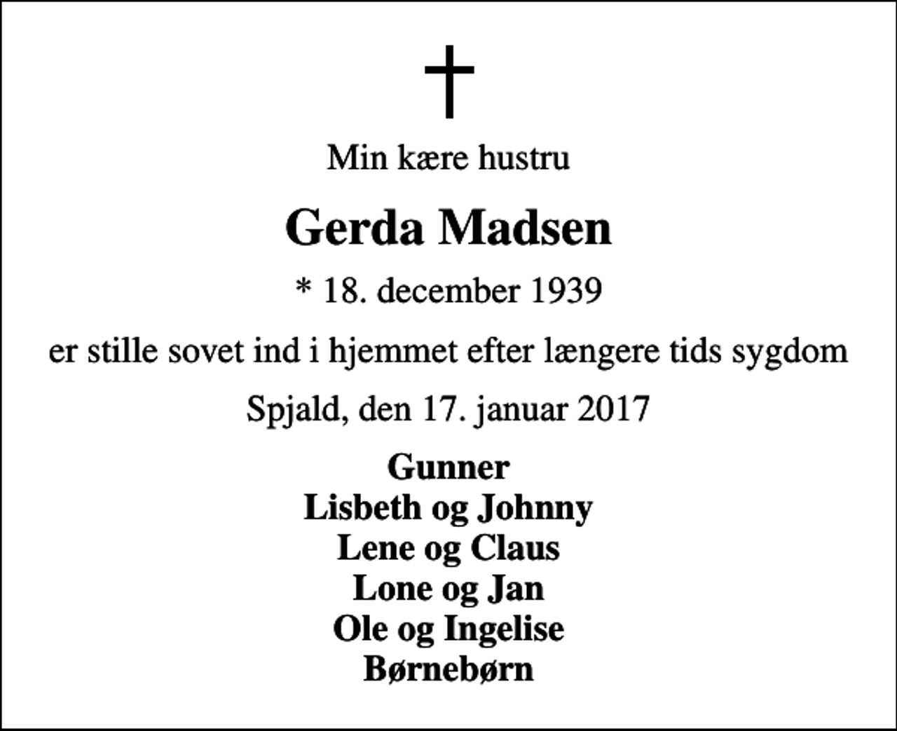 <p>Min kære hustru<br />Gerda Madsen<br />* 18. december 1939<br />er stille sovet ind i hjemmet efter længere tids sygdom<br />Spjald, den 17. januar 2017<br />Gunner Lisbeth og Johnny Lene og Claus Lone og Jan Ole og Ingelise Børnebørn</p>