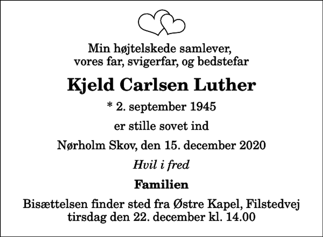 <p>Min højtelskede samlever, vores far, svigerfar, og bedstefar<br />Kjeld Carlsen Luther<br />* 2. september 1945<br />er stille sovet ind<br />Nørholm Skov, den 15. december 2020<br />Hvil i fred<br />Familien<br />Bisættelsen finder sted fra Østre Kapel, Filstedvej tirsdag den 22. december kl. 14.00</p>