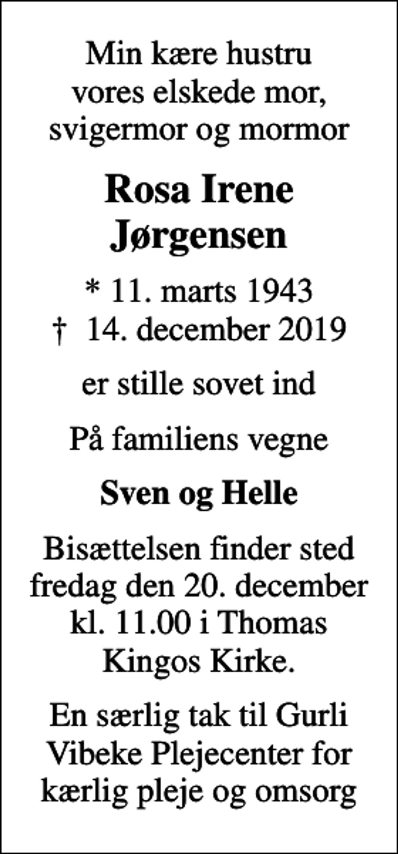 <p>Min kære hustru vores elskede mor, svigermor og mormor<br />Rosa Irene Jørgensen<br />* 11. marts 1943<br />✝ 14. december 2019<br />er stille sovet ind<br />På familiens vegne<br />Sven og Helle<br />Bisættelsen finder sted fredag den 20. december kl. 11.00 i Thomas Kingos Kirke.<br />En særlig tak til Gurli Vibeke Plejecenter for kærlig pleje og omsorg</p>