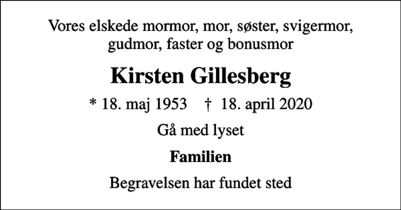 <p>Vores elskede mormor, mor, søster, svigermor, gudmor, faster og bonusmor<br />Kirsten Gillesberg<br />* 18. maj 1953 ✝ 18. april 2020<br />Gå med lyset<br />Familien<br />Begravelsen har fundet sted</p>