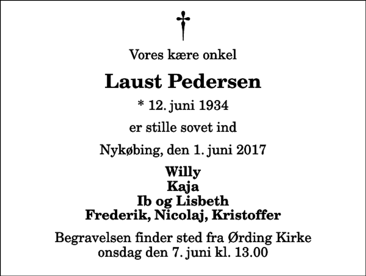 <p>Vores kære onkel<br />Laust Pedersen<br />* 12. juni 1934<br />er stille sovet ind<br />Nykøbing, den 1. juni 2017<br />Willy Kaja Ib og Lisbeth Frederik, Nicolaj, Kristoffer<br />Begravelsen finder sted fra Ørding Kirke onsdag den 7. juni kl. 13.00</p>