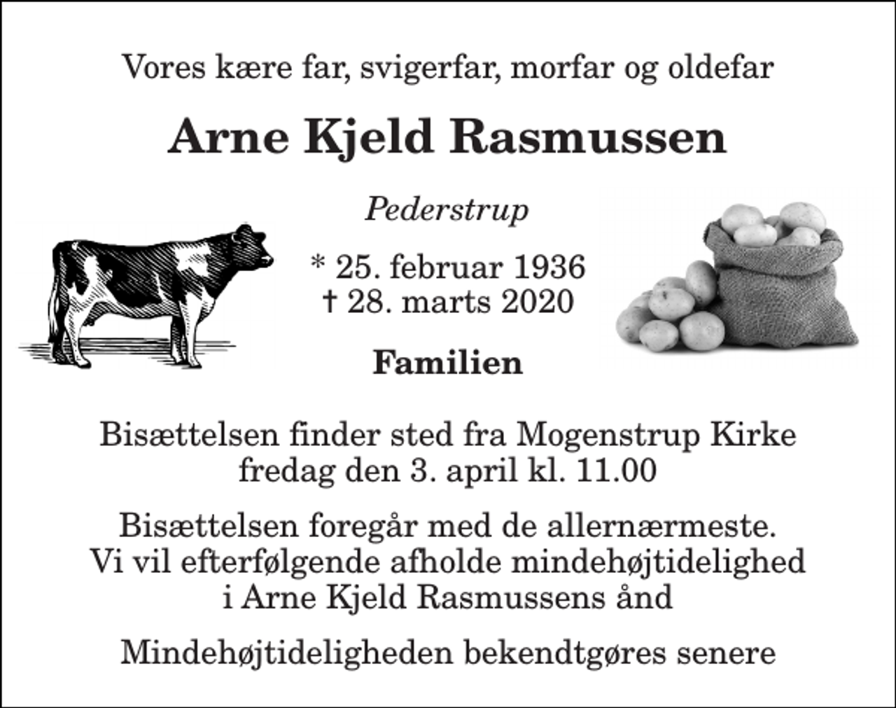 <p>Vores kære far, svigerfar, morfar og oldefar<br />Arne Kjeld Rasmussen<br />Pederstrup<br />*​ 25. februar 1936​ ✝​ 28. marts 2020<br />Familien<br />Bisættelsen​ finder sted fra Mogenstrup Kirke​ fredag den 3. april​ kl. 11.00<br />Bisættelsen foregår med de allernærmeste. Vi vil efterfølgende afholde mindehøjtidelighed i Arne Kjeld Rasmussens ånd<br />Mindehøjtideligheden bekendtgøres senere</p>