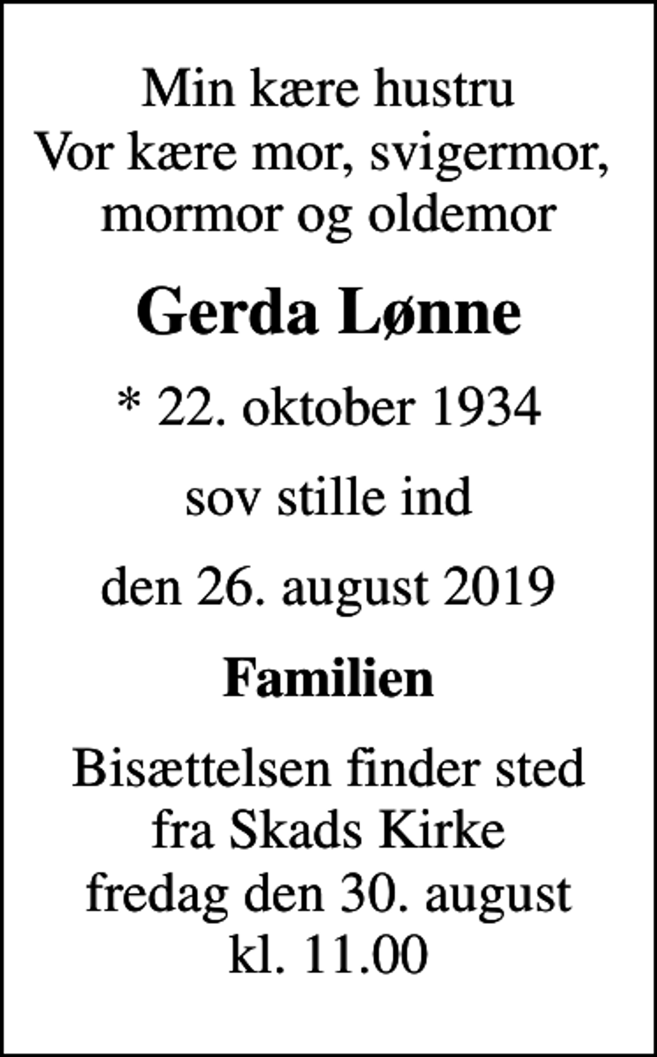 <p>Min kære hustru Vor kære mor, svigermor, mormor og oldemor<br />Gerda Lønne<br />* 22. oktober 1934<br />sov stille ind<br />den 26. august 2019<br />Familien<br />Bisættelsen finder sted fra Skads Kirke fredag den 30. august kl. 11.00</p>