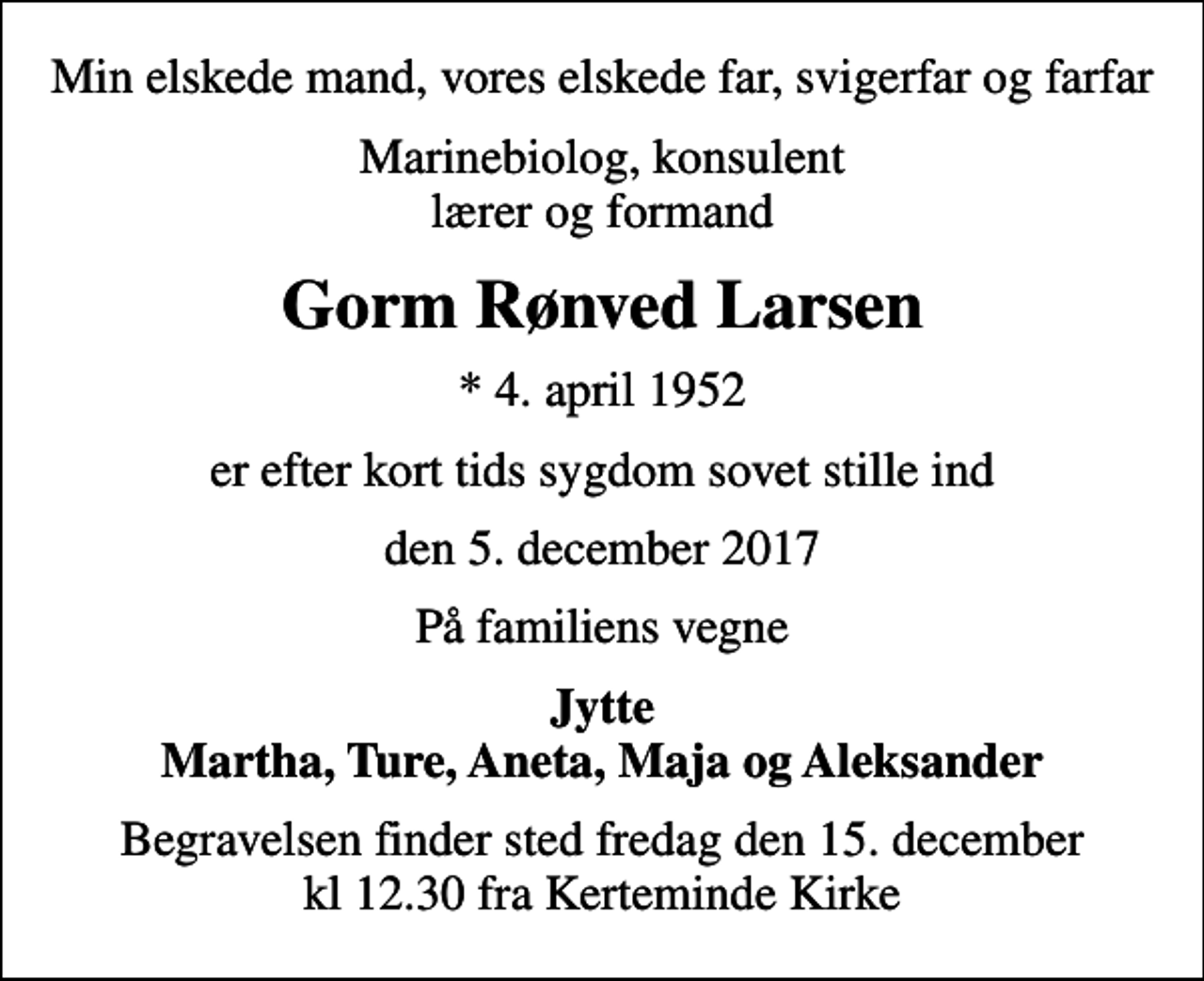<p>Min elskede mand, vores elskede far, svigerfar og farfar<br />Marinebiolog, konsulent lærer og formand<br />Gorm Rønved Larsen<br />* 4. april 1952<br />er efter kort tids sygdom sovet stille ind<br />den 5. december 2017<br />På familiens vegne<br />Jytte Martha, Ture, Aneta, Maja og Aleksander<br />Begravelsen finder sted fredag den 15. december kl 12.30 fra Kerteminde Kirke</p>