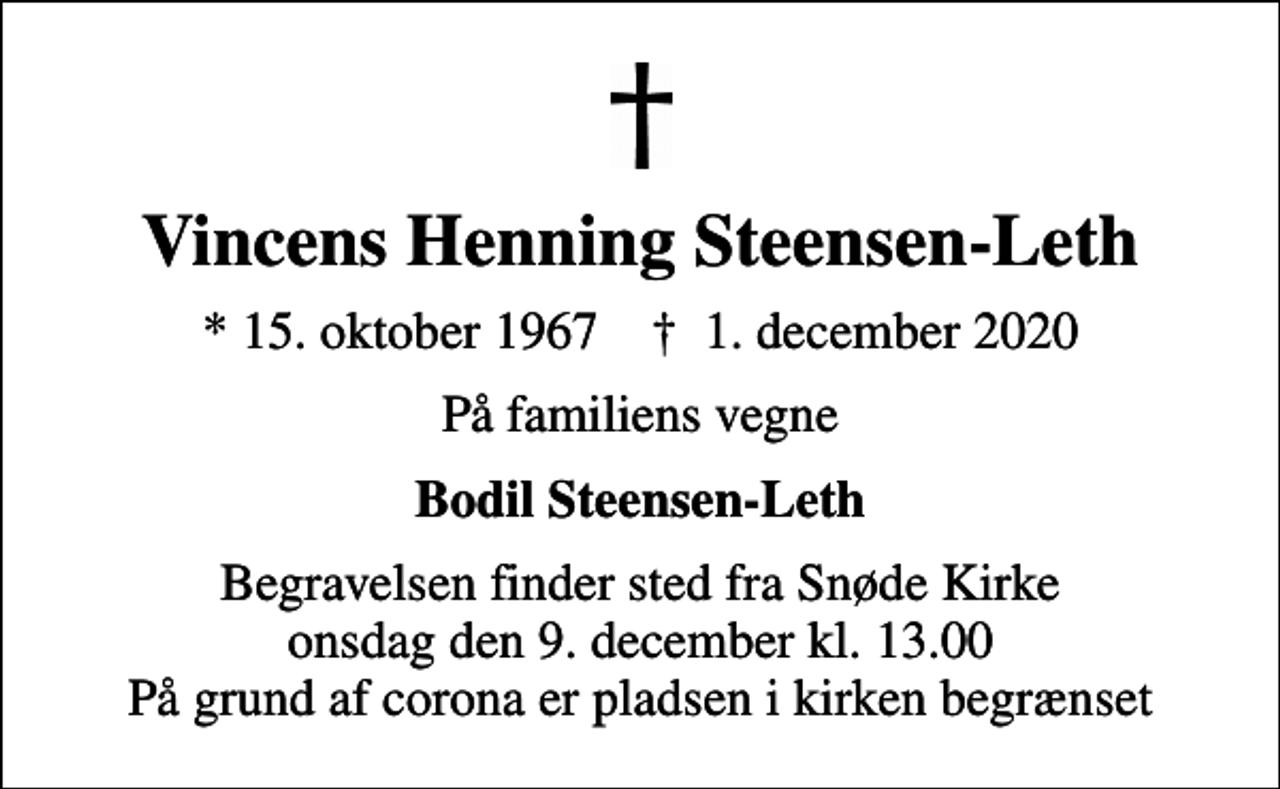 <p>Vincens Henning Steensen-Leth<br />* 15. oktober 1967 ✝ 1. december 2020<br />På familiens vegne<br />Bodil Steensen-Leth<br />Begravelsen finder sted fra Snøde Kirke onsdag den 9. december kl. 13.00 På grund af corona er pladsen i kirken begrænset</p>