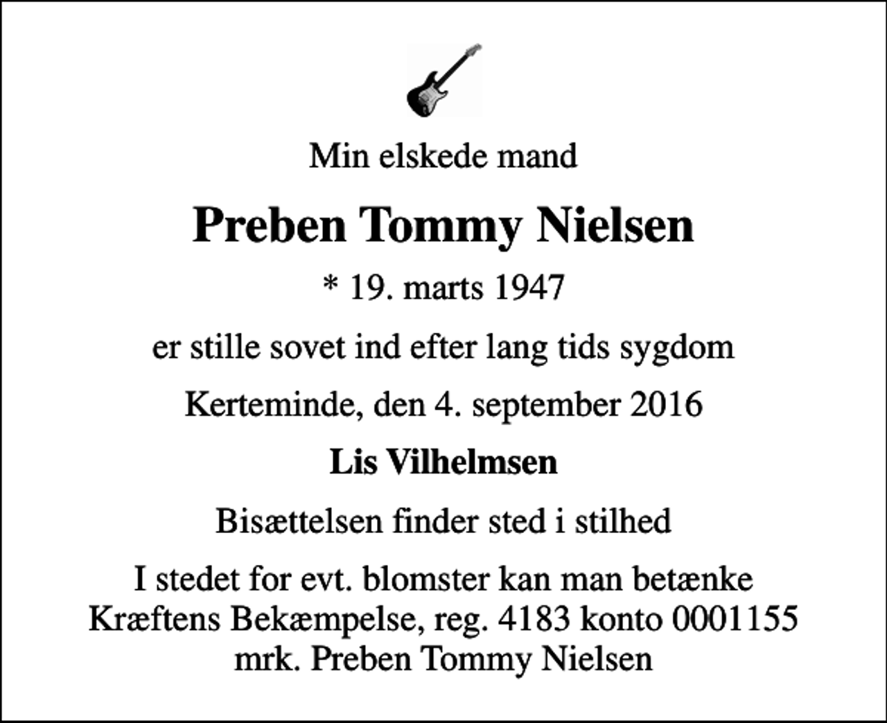 <p>Min elskede mand<br />Preben Tommy Nielsen<br />* 19. marts 1947<br />er stille sovet ind efter lang tids sygdom<br />Kerteminde, den 4. september 2016<br />Lis Vilhelmsen<br />Bisættelsen finder sted i stilhed<br />I stedet for evt. blomster kan man betænke<br />Kræftens Bekæmpelse reg.4183konto0001155mrk. Preben Tommy<br />Nielsen</p>
