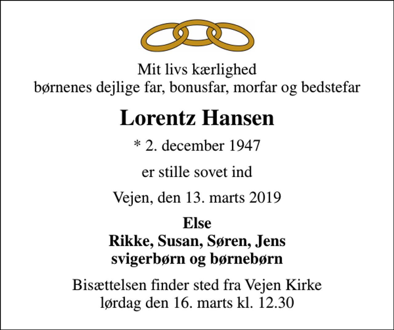 <p>Mit livs kærlighed børnenes dejlige far, bonusfar, morfar og bedstefar<br />Lorentz Hansen<br />* 2. december 1947<br />er stille sovet ind<br />Vejen, den 13. marts 2019<br />Else Rikke, Susan, Søren, Jens svigerbørn og børnebørn<br />Bisættelsen finder sted fra Vejen Kirke lørdag den 16. marts kl. 12.30</p>
