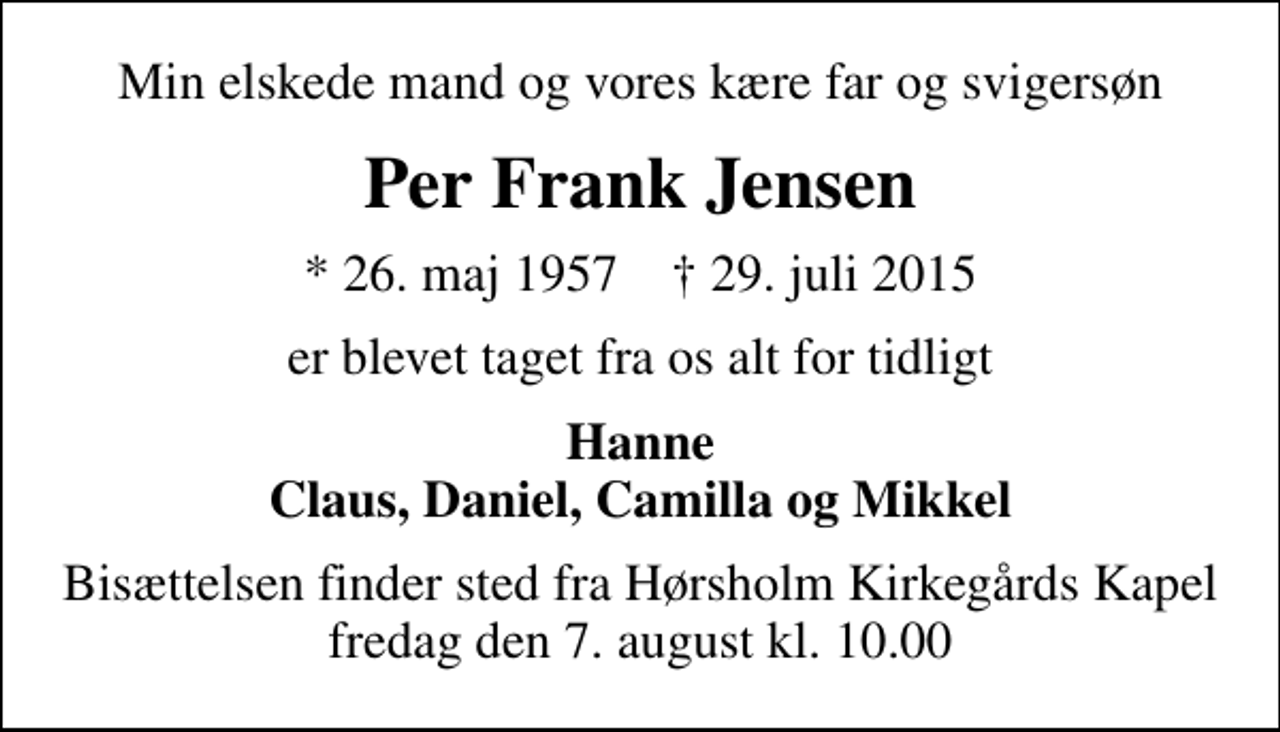 <p>Min elskede mand og vores kære far og svigersøn<br />Per Frank Jensen<br />* 26. maj 1957 ✝ 29. juli 2015<br />er blevet taget fra os alt for tidligt<br />Hanne Claus, Daniel, Camilla og Mikkel<br />Bisættelsen finder sted fra Hørsholm Kirkegårds Kapel fredag den 7. august kl. 10.00</p>