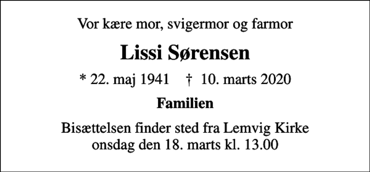 <p>Vor kære mor, svigermor og farmor<br />Lissi Sørensen<br />* 22. maj 1941 ✝ 10. marts 2020<br />Familien<br />Bisættelsen finder sted fra Lemvig Kirke onsdag den 18. marts kl. 13.00</p>