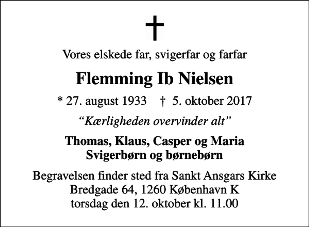 <p>Vores elskede far, svigerfar og farfar<br />Flemming Ib Nielsen<br />* 27. august 1933 ✝ 5. oktober 2017<br />Kærligheden overvinder alt<br />Thomas, Klaus, Casper og Maria Svigerbørn og børnebørn<br />Begravelsen finder sted fra Sankt Ansgars Kirke Bredgade 64, 1260 København K torsdag den 12. oktober kl. 11.00</p>