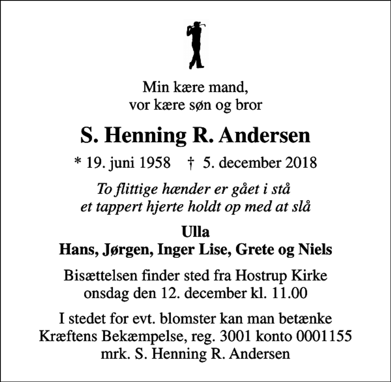 <p>Min kære mand, vor kære søn og bror<br />S. Henning R. Andersen<br />* 19. juni 1958 ✝ 5. december 2018<br />To flittige hænder er gået i stå et tappert hjerte holdt op med at slå<br />Ulla Hans, Jørgen, Inger Lise, Grete og Niels<br />Bisættelsen finder sted fra Hostrup Kirke onsdag den 12. december kl. 11.00<br />I stedet for evt. blomster kan man betænke<br />Kræftens Bekæmpelse reg.3001konto0001155mrk. S. Henning R.<br />Andersen</p>