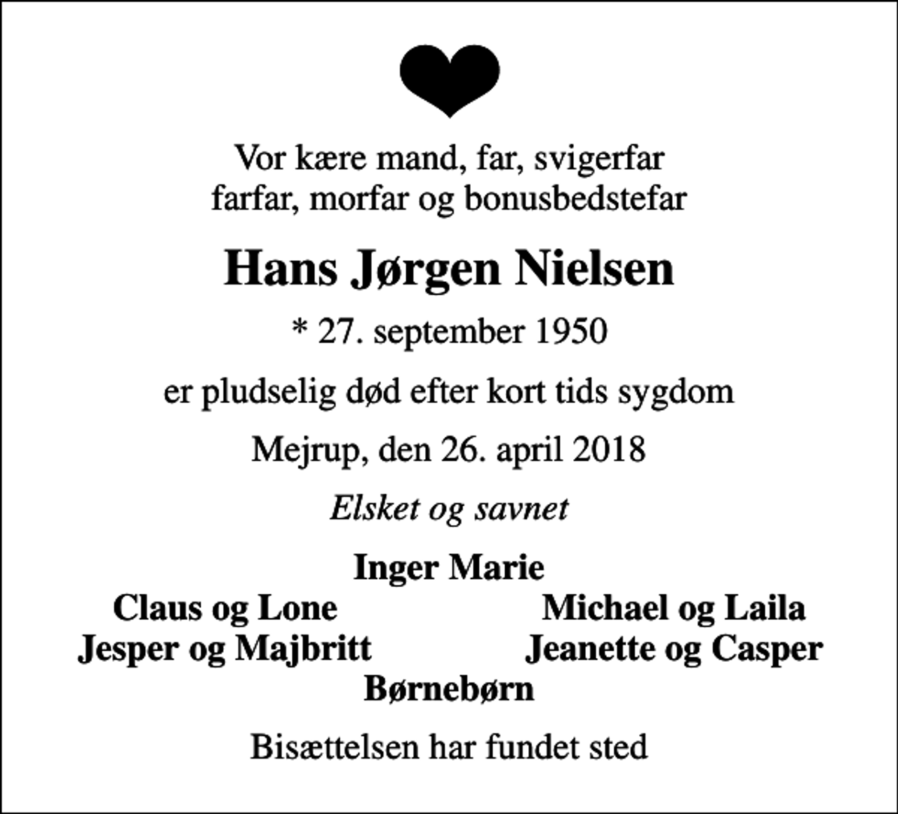 <p>Vor kære mand, far, svigerfar farfar, morfar og bonusbedstefar<br />Hans Jørgen Nielsen<br />* 27. september 1950<br />er pludselig død efter kort tids sygdom<br />Mejrup, den 26. april 2018<br />Elsket og savnet<br />Inger Marie<br />Claus og Lone<br />Michael og Laila<br />Jesper og Majbritt<br />Jeanette og Casper<br />Bisættelsen har fundet sted</p>